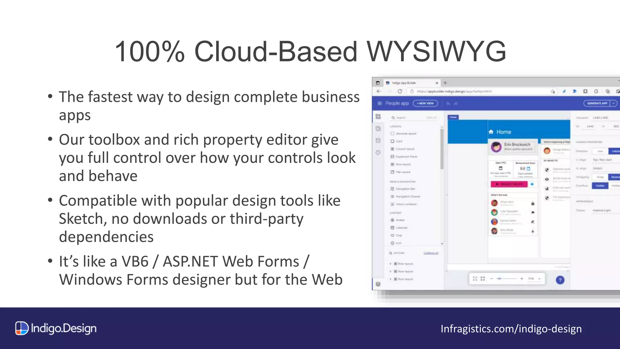 100% Cloud-Based WYSIWYG
Infragistics.com/indigo-design
• The fastest way to design complete business
apps
• Our toolbox and rich property editor give
you full control over how your controls look
and behave
• Compatible with popular design tools like
Sketch, no downloads or third-party
dependencies
• It’s like a VB6 / ASP.NET Web Forms /
Windows Forms designer but for the Web
 