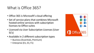 What is Office 365?
• Office 365 is Microsoft’s cloud offering
• Set of service plans that combines Microsoft
hosted-online services with subscription
licenses to Office suites
• Licensed via User Subscription Licenses (User
SL’s)
• Available in 2 different subscription types
• Business (Essentials, Premium)
• Enterprise (E1, E3, F1)
 