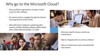 • Once qualified, organizations are given instant
access to their software
• No need to wait or navigate through the Volume
Licensing Service Center (VLSC)
• Microsoft will no longer be supporting older
versions of Office desktop software (Office 2010,
2013, 2016) effective October 13, 2020
Why go to the Microsoft Cloud?
• Minimize need for Servers and Server
maintenance
• Able to integrate with on premise software
• Save on maintenance costs associated with
local servers
 