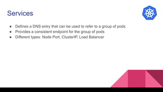 Services
● Defines a DNS entry that can be used to refer to a group of pods
● Provides a consistent endpoint for the group of pods
● Different types: Node Port, ClusterIP, Load Balancer
 