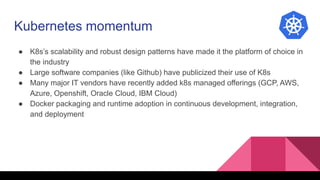 Kubernetes momentum
● K8s’s scalability and robust design patterns have made it the platform of choice in
the industry
● Large software companies (like Github) have publicized their use of K8s
● Many major IT vendors have recently added k8s managed offerings (GCP, AWS,
Azure, Openshift, Oracle Cloud, IBM Cloud)
● Docker packaging and runtime adoption in continuous development, integration,
and deployment
 