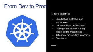 Today’s objectives
● Introduction to Docker and
Kubernetes
● Do a little bit of development
● Package and deploy our app
locally and to Kubernetes
● Talk about crosscutting concerns
● Questions
From Dev to Prod
 