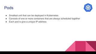 Pods
● Smallest unit that can be deployed in Kubernetes
● Consists of one or more containers that are always scheduled together
● Each pod is give a unique IP address
 