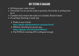 BUT TESTING ISHAAAARD
Writing proper code is hard
The harder it is to use the code in question, the harder is writing tests
for it
Complex tests means the code is to complex. Break it down.
If anything: Mocking is hard(-ish).
Phake is your friend:
http://phake.digitalsandwich.com/docs/html/
FBMock: Mocking for grown ups:
https://github.com/facebook/FBMock
The PHPUnit mocking API is still good enough.
 