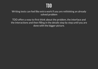 TDD
Writing tests can feel like extra work if you are rethinking an already
solved problem
TDD offers a way to first think about the problem, the interface and
the interactions and then filling in the details step by step until you are
done with the bigger picture.
 