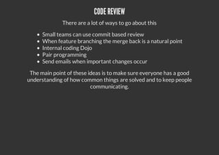 CODE REVIEW
There are a lot of ways to go about this
Small teams can use commit based review
When feature branching the merge back is a natural point
Internal coding Dojo
Pair programming
Send emails when important changes occur
The main point of these ideas is to make sure everyone has a good
understanding of how common things are solved and to keep people
communicating.
 