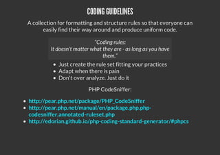 CODING GUIDELINES
A collection for formatting and structure rules so that everyone can
easily find their way around and produce uniform code.
Just create the rule set fitting your practices
Adapt when there is pain
Don't over analyze. Just do it
PHP CodeSniffer:
http://pear.php.net/package/PHP_CodeSniffer
http://pear.php.net/manual/en/package.php.php-
codesniffer.annotated-ruleset.php
http://edorian.github.io/php-coding-standard-generator/#phpcs
“Coding rules:
It doesn't matter what they are - as long as you have
them.”
 