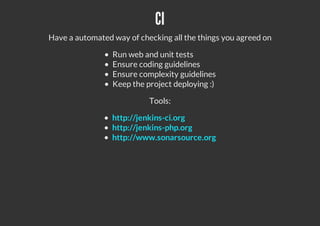 CI
Have a automated way of checking all the things you agreed on
Run web and unit tests
Ensure coding guidelines
Ensure complexity guidelines
Keep the project deploying :)
Tools:
http://jenkins-ci.org
http://jenkins-php.org
http://www.sonarsource.org
 
