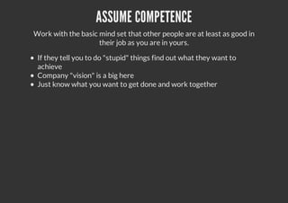 ASSUME COMPETENCE
Work with the basic mind set that other people are at least as good in
their job as you are in yours.
If they tell you to do "stupid" things find out what they want to
achieve
Company "vision" is a big here
Just know what you want to get done and work together
 
