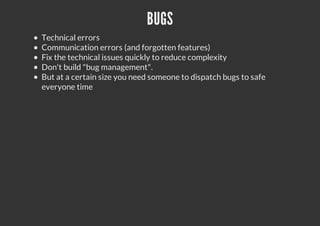 BUGS
Technical errors
Communication errors (and forgotten features)
Fix the technical issues quickly to reduce complexity
Don't build "bug management".
But at a certain size you need someone to dispatch bugs to safe
everyone time
 