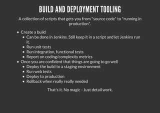 BUILD AND DEPLOYMENT TOOLING
A collection of scripts that gets you from "source code" to "running in
production".
Create a build
Can be done in Jenkins. Still keep it in a script and let Jenkins run
it.
Run unit tests
Run integration, functional tests
Report on coding/complexity metrics
Once you are confident that things are going to go well
Deploy the build to a staging environment
Run web tests
Deploy to production
Rollback when really really needed
That's it. No magic - Just detail work.
 
