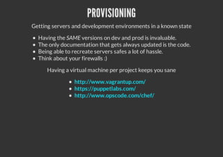 PROVISIONING
Getting servers and development environments in a known state
Having the SAME versions on dev and prod is invaluable.
The only documentation that gets always updated is the code.
Being able to recreate servers safes a lot of hassle.
Think about your firewalls :)
Having a virtual machine per project keeps you sane
http://www.vagrantup.com/
https://puppetlabs.com/
http://www.opscode.com/chef/
 