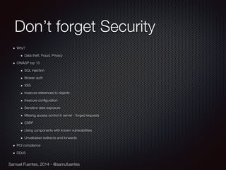 Samuel Fuentes, 2014 - @samufuentes
Don’t forget Security
Why?
Data theft. Fraud. Privacy
OWASP top 10
SQL injection
Broken auth
XSS
Insecure references to objects
Insecure conﬁguration
Sensitive data exposure
Missing access control in server - forged requests
CSRF
Using components with known vulnerabilities
Unvalidated redirects and forwards
PCI compliance
DDoS
 