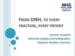 FROM DIBH, TO EVERY
FRACTION, EVERY PATIENT
Suzanne Coupland
Advanced Imaging Lead Radiographer
Raigmore Hospital, Inverness
 
