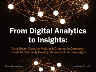 From Digital Analytics
to Insights:
Data-Driven Decision Making & Changes in Consumer
Trends to Effectively Develop Below-the-Line Campaigns
Pithan Rojanawong November 25, 2015
 