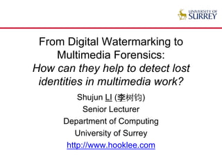 From Digital Watermarking to
Multimedia Forensics:
How can they help to detect lost
identities in multimedia work?
Shujun LI (李树钧)
Senior Lecturer
Department of Computing
University of Surrey
http://www.hooklee.com
 