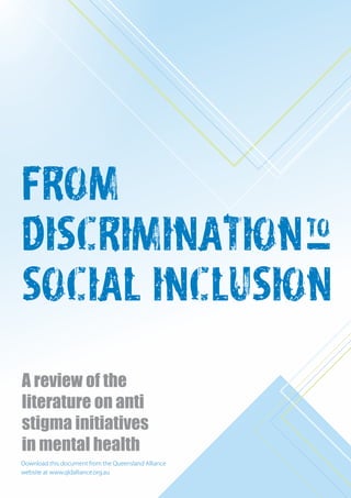 FROM
DISCRIMINATION
SOCIAL INCLUSION:
A review of the
literature on anti
stigma initiatives
in mental health
Download this document from the Queensland Alliance
website at www.qldalliance.org.au
 
