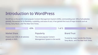 100%
43% 1 of 3
WordPress is the world's most popular Content Management System (CMS), commanding over 43% of all websites
globally. Renowned for its flexibility, scalability, and ease of use, it has gained the trust of major brands such as
Disney, Sony Music, and The New York Times.
Introduction to WordPress
Trusted by major brands like Disney,
Sony Music, and The New York Times.
Market Share
The most popular Content
Management System in the world.
Popularity
Powers over 43% of all websites
globally in 2025.
Brand Trust
 