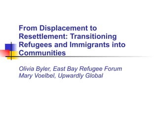 From Displacement to Resettlement: Transitioning Refugees and Immigrants into Communities Olivia Byler, East Bay Refugee Forum Mary Voelbel, Upwardly Global 