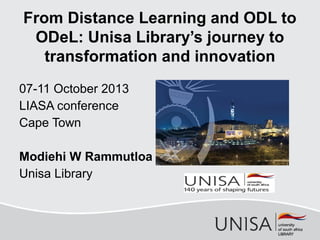 07-11 October 2013
LIASA conference
Cape Town
Modiehi W Rammutloa
Unisa Library
From Distance Learning and ODL to
ODeL: Unisa Library’s journey to
transformation and innovation
 