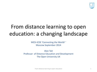 From distance learning to open
education: a changing landscape
MESI-ICDE ‘Connecting the World! ‘
Moscow September 2014
Alan Tait
Professor of Distance Education and Development
The Open University UK
From distance learning to open education 1
 
