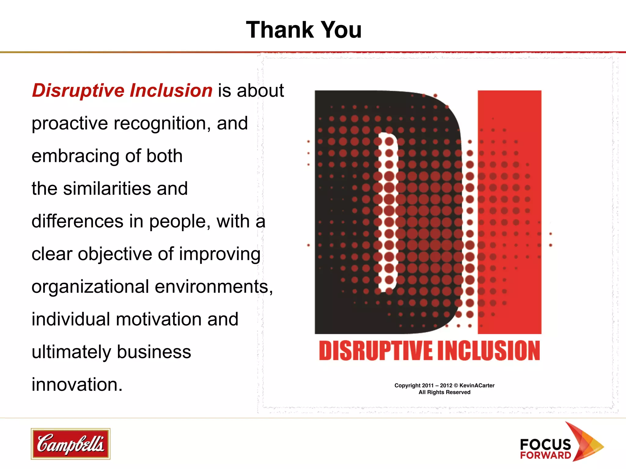 Thank You

Disruptive Inclusion is about
proactive recognition, and
embracing of both
the similarities and
differences in people, with a
clear objective of improving
organizational environments,
individual motivation and
ultimately business
innovation.                             Copyright 2011 – 2012 © KevinACarter
                                                All Rights Reserved
 