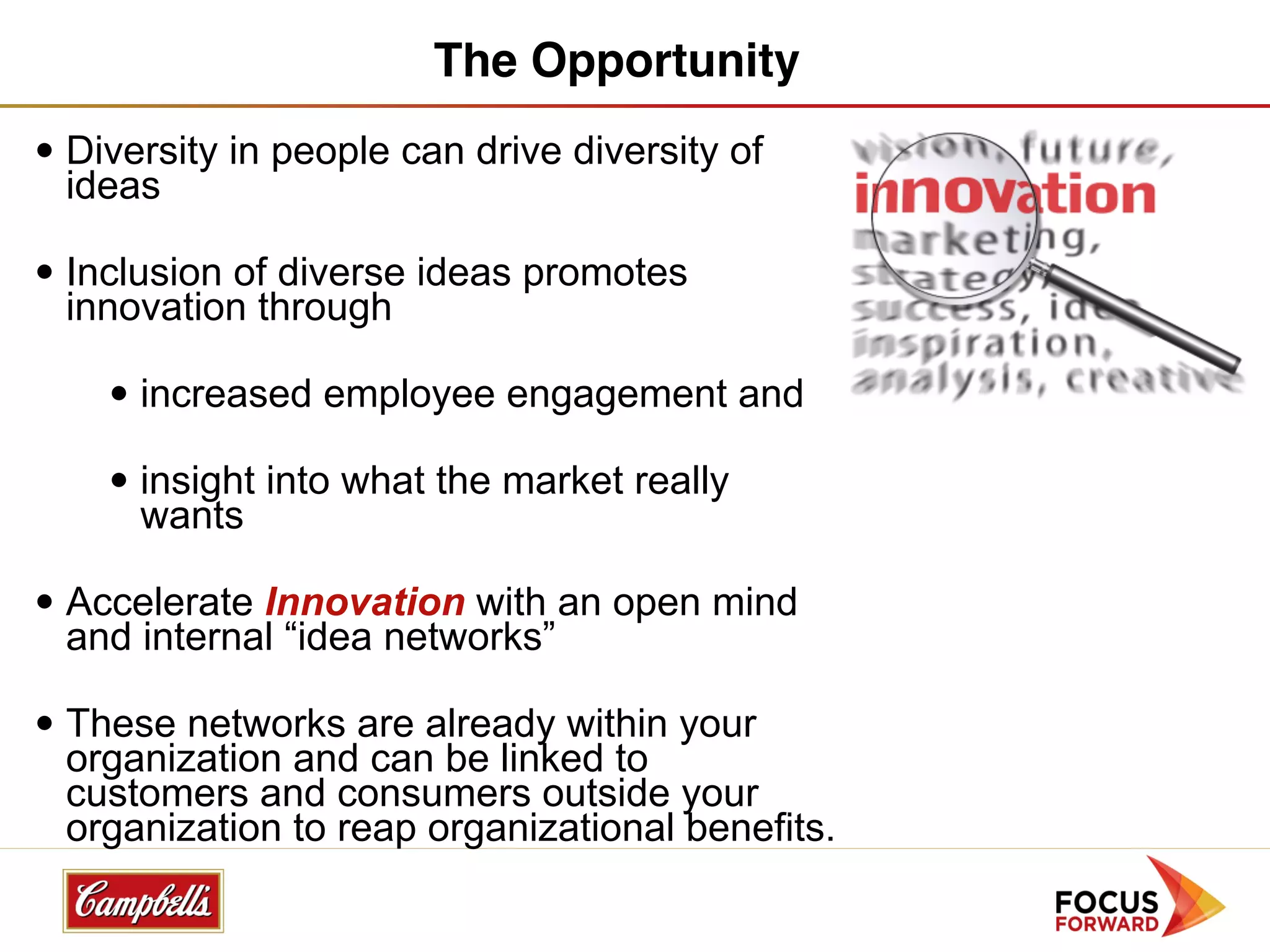 The Opportunity
• Diversity in people can drive diversity of
  ideas

• Inclusion of diverse ideas promotes
  innovation through

    • increased employee engagement and

    • insight into what the market really
      wants

• Accelerate Innovation with an open mind
  and internal “idea networks”

• These networks are already within your
  organization and can be linked to
  customers and consumers outside your
  organization to reap organizational benefits.
 