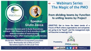 1
PMOfficers all rights reserved 2020-21
Webinars Series
The Magic of the PMO
Speaker
Giulio Zecca
Business Owners and C-Suite Executives:
achieve +30% Returns in 3 to 6 months in SMB,
without months of restructuring,
by identifying the often overlooked inefficiencies
Moderator: PMOfficers Associated Consultant
Date: Wednesday 4th of May of 2022
Barcelona (Spain) 20.00 Local Time
From dividing teams by Function
to uniting teams by Project
OBJECTIVE: Get to know the latest trends of a
Future of Work where organisations and companies
are going to be "liquid", and the management style
will become increasingly fluid
Powered by
 