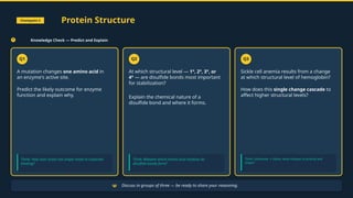 Checkpoint 3 Protein Structure
Knowledge Check — Predict and Explain
Q1
A mutation changes one amino acid in
an enzyme's active site.
Predict the likely outcome for enzyme
function and explain why.
Think: How does active site shape relate to substrate
binding?
Q2
At which structural level — 1°, 2°, 3°, or
4° — are disulfide bonds most important
for stabilization?
Explain the chemical nature of a
disulfide bond and where it forms.
Think: Between which amino acid residues do
disulfide bonds form?
Q3
Sickle cell anemia results from a change
at which structural level of hemoglobin?
How does this single change cascade to
affect higher structural levels?
Think: Glutamate Valine; what changes in polarity and
→
shape?
Discuss in groups of three — be ready to share your reasoning.
 