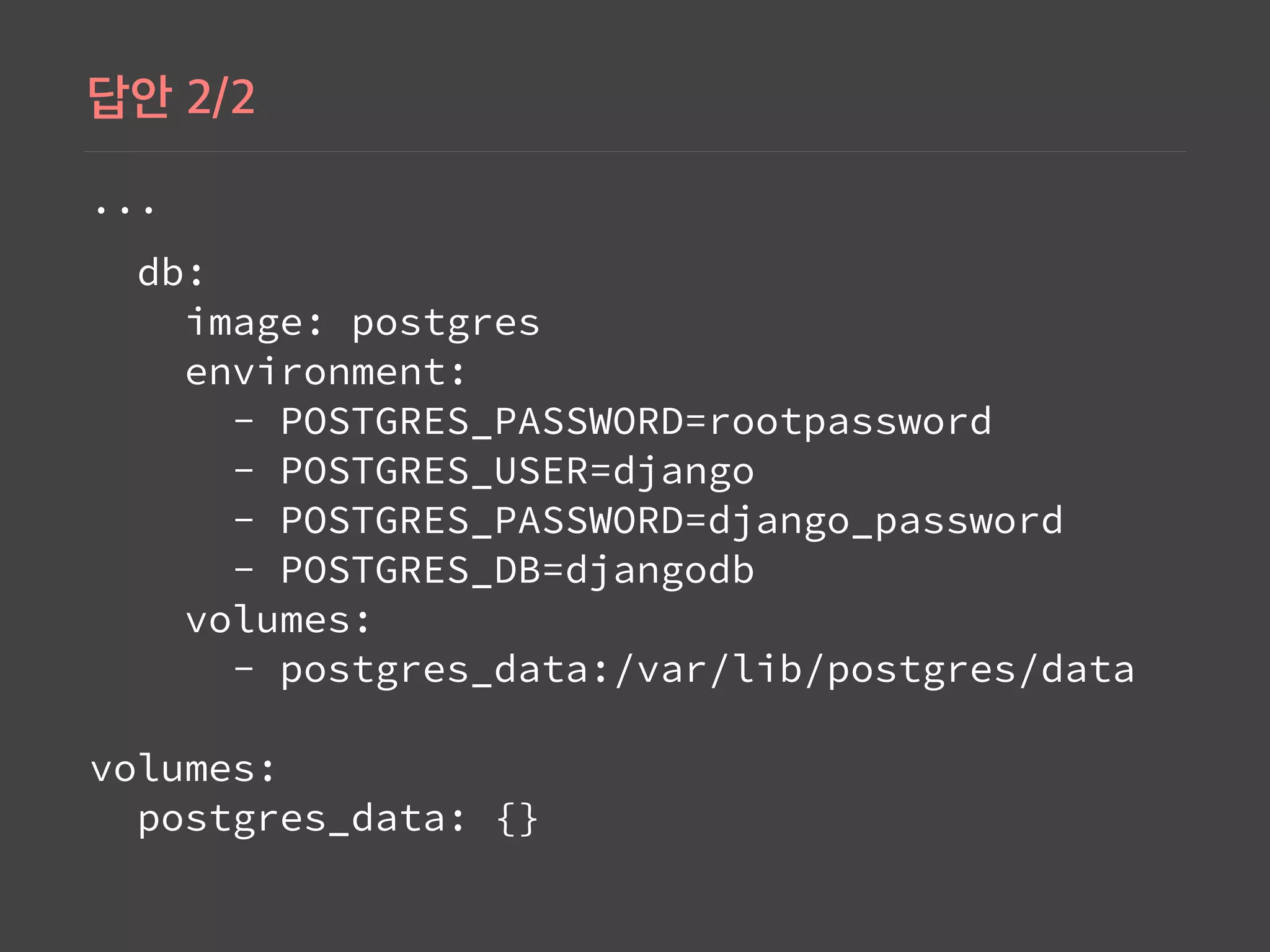 ...
db: 
image: postgres 
environment: 
- POSTGRES_PASSWORD=rootpassword 
- POSTGRES_USER=django 
- POSTGRES_PASSWORD=django_password 
- POSTGRES_DB=djangodb 
volumes: 
- postgres_data:/var/lib/postgres/data 
 
volumes: 
postgres_data: {}
 
