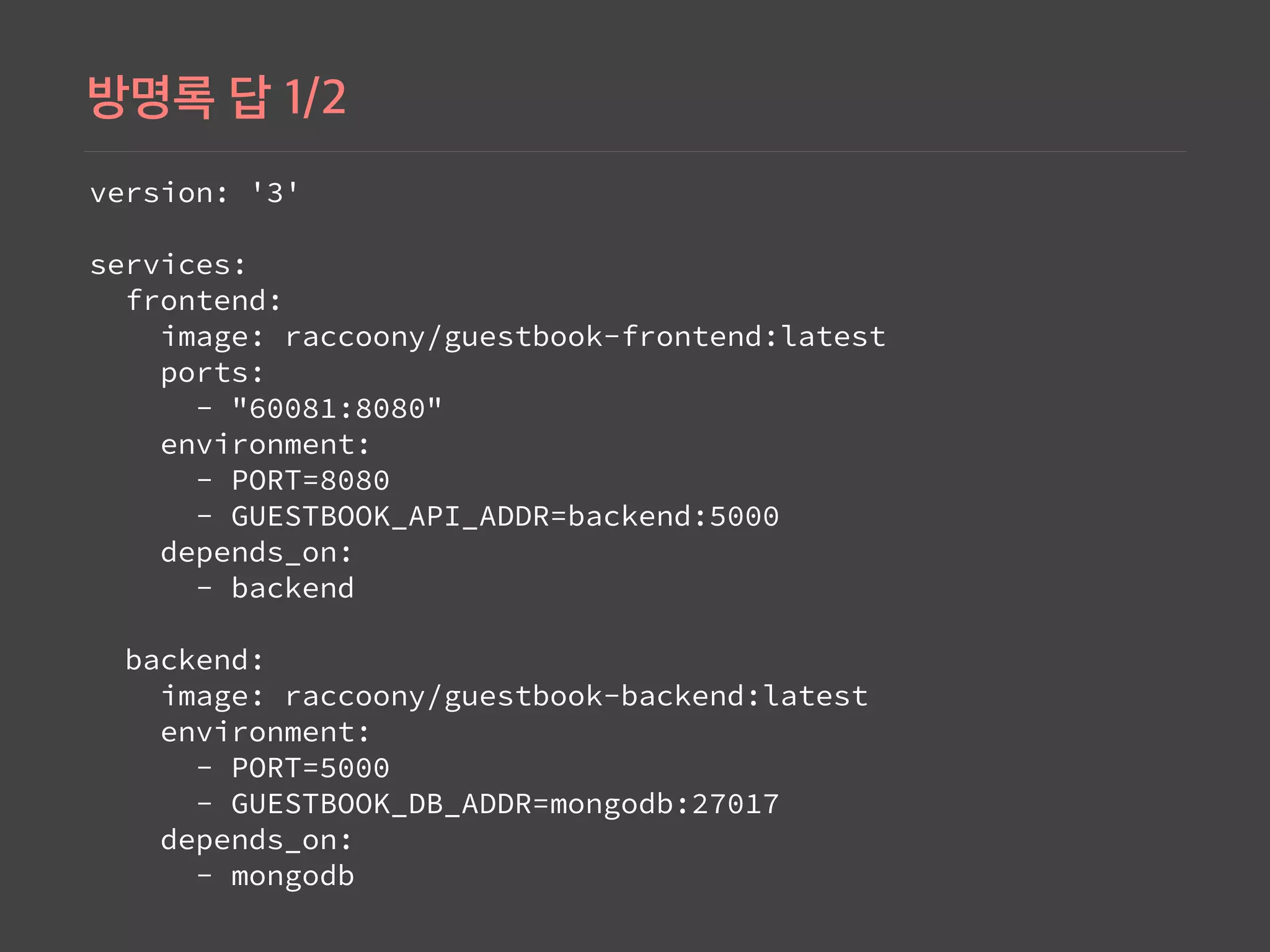 version: '3' 
 
services: 
 frontend: 
   image: raccoony/guestbook-frontend:latest 
   ports: 
     - "60081:8080" 
   environment: 
     - PORT=8080 
     - GUESTBOOK_API_ADDR=backend:5000 
   depends_on: 
     - backend 
 
 backend: 
   image: raccoony/guestbook-backend:latest 
   environment: 
     - PORT=5000 
     - GUESTBOOK_DB_ADDR=mongodb:27017 
   depends_on: 
     - mongodb
 