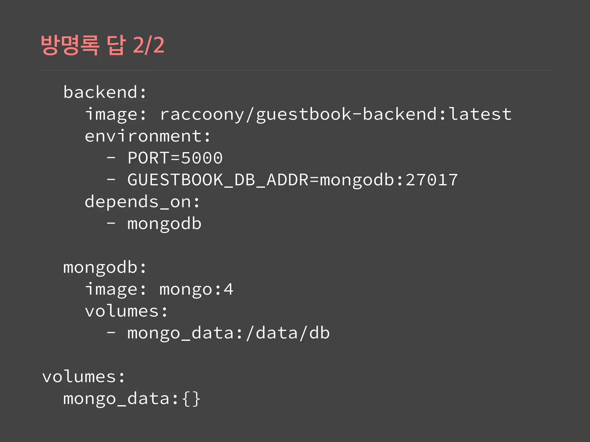  backend: 
   image: raccoony/guestbook-backend:latest 
   environment: 
     - PORT=5000 
     - GUESTBOOK_DB_ADDR=mongodb:27017 
   depends_on: 
     - mongodb 
 
 mongodb: 
   image: mongo:4 
   volumes: 
     - mongo_data:/data/db 
 
volumes: 
 mongo_data:{}
 