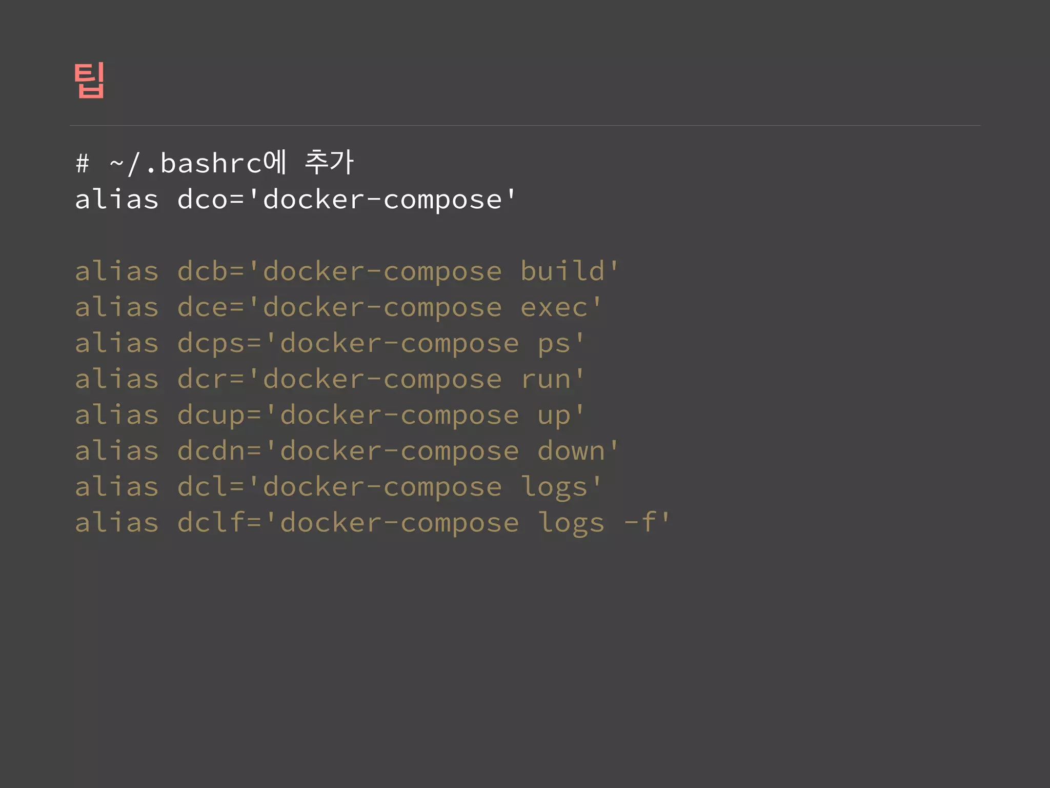 # ~/.bashrc  
alias dco='docker-compose' 
 
alias dcb='docker-compose build' 
alias dce='docker-compose exec' 
alias dcps='docker-compose ps' 
alias dcr='docker-compose run' 
alias dcup='docker-compose up' 
alias dcdn='docker-compose down' 
alias dcl='docker-compose logs' 
alias dclf='docker-compose logs -f'
 