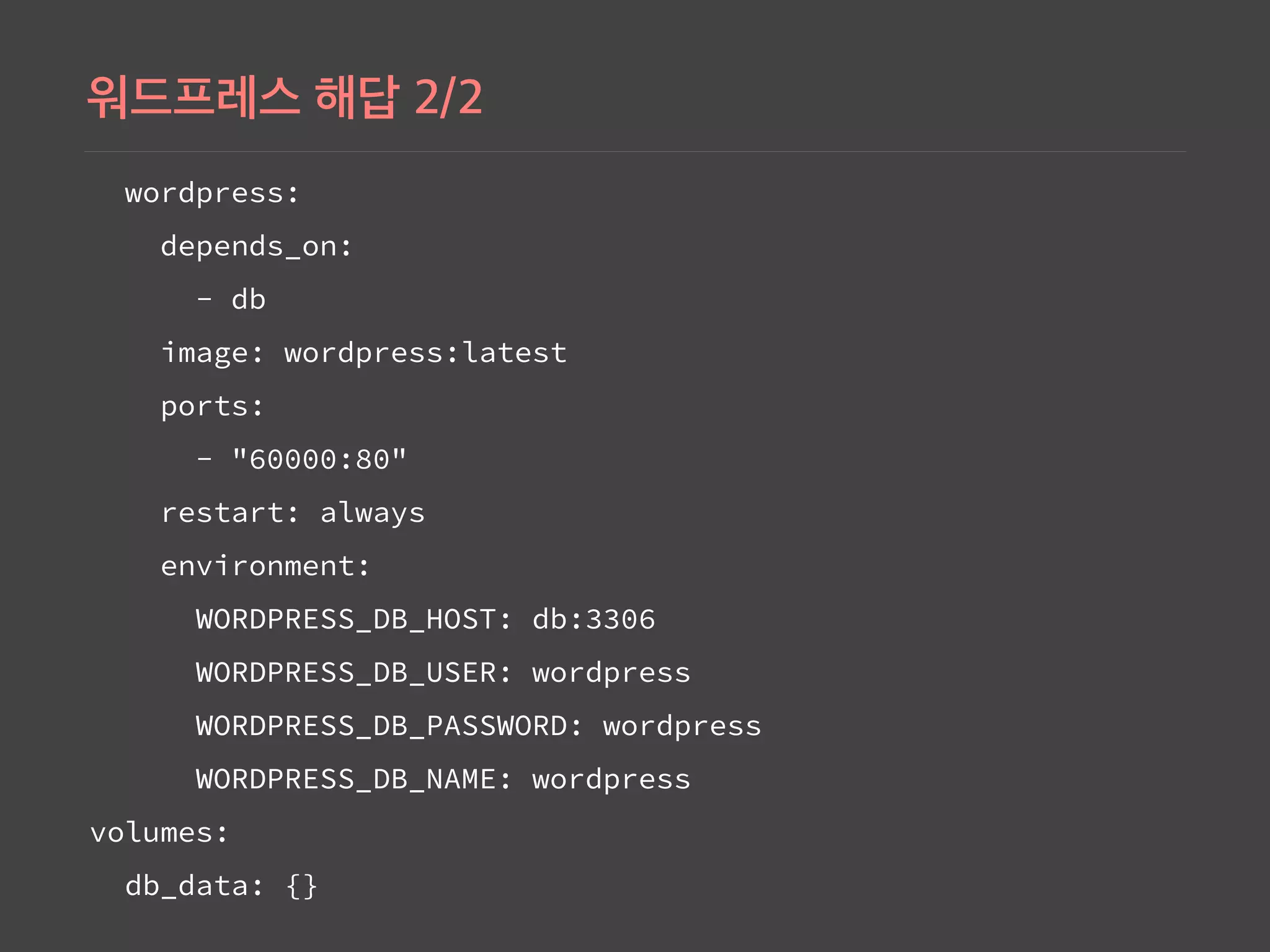 wordpress:
depends_on:
- db
image: wordpress:latest
ports:
- "60000:80"
restart: always
environment:
WORDPRESS_DB_HOST: db:3306
WORDPRESS_DB_USER: wordpress
WORDPRESS_DB_PASSWORD: wordpress
WORDPRESS_DB_NAME: wordpress
volumes:
db_data: {}
 