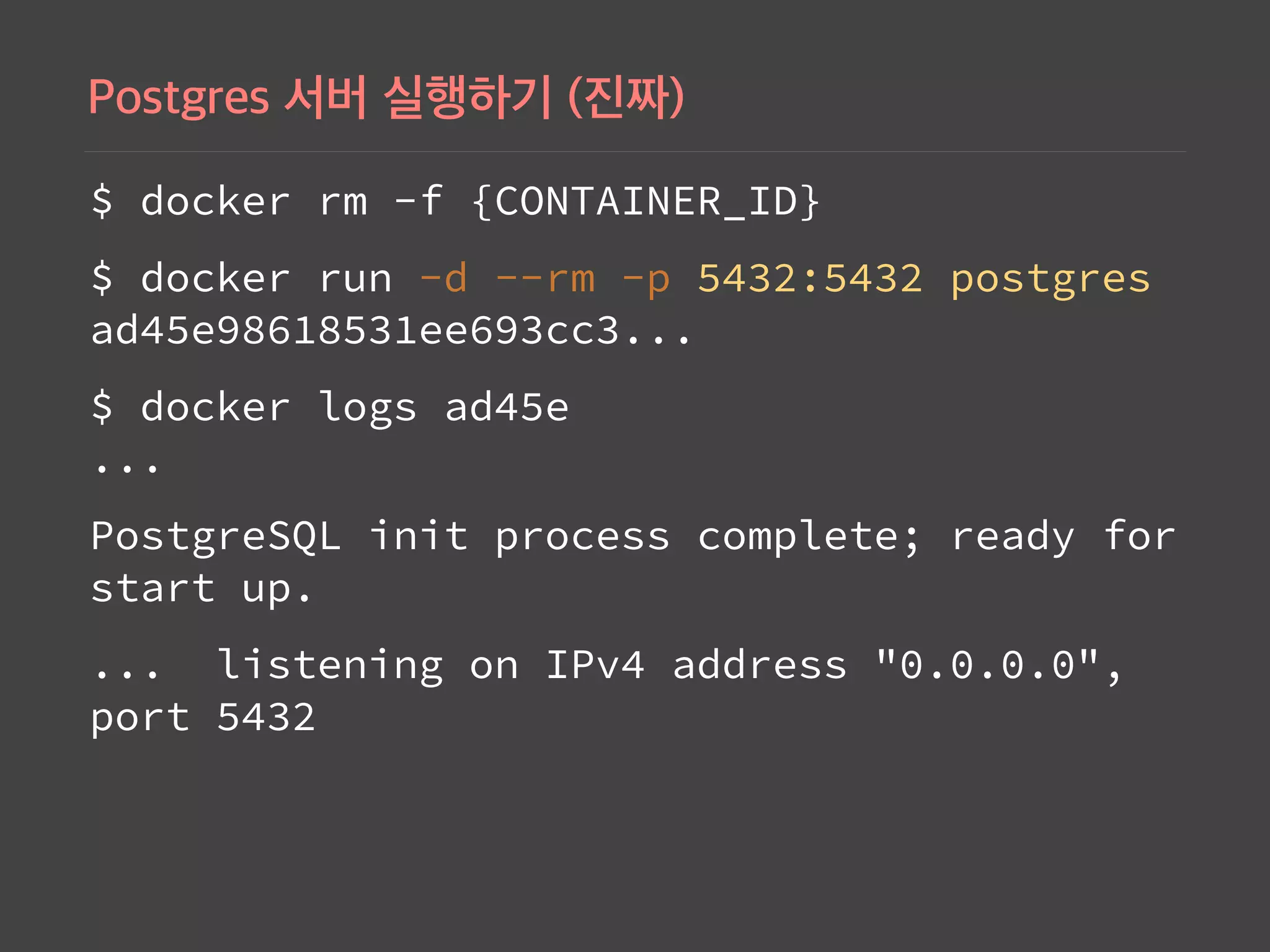 $ docker rm -f {CONTAINER_ID}
$ docker run -d --rm -p 5432:5432 postgres 
ad45e98618531ee693cc3...
$ docker logs ad45e 
...
PostgreSQL init process complete; ready for
start up.
... listening on IPv4 address "0.0.0.0",
port 5432
 