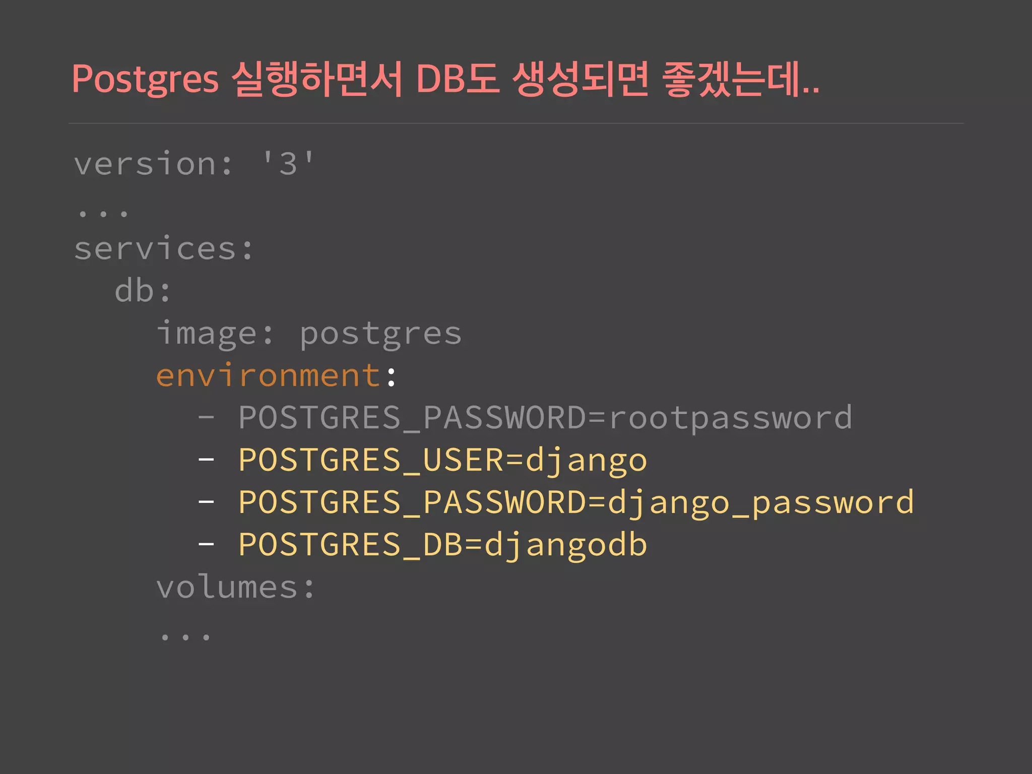 version: '3' 
... 
services: 
db: 
image: postgres 
environment: 
- POSTGRES_PASSWORD=rootpassword 
- POSTGRES_USER=django 
- POSTGRES_PASSWORD=django_password 
- POSTGRES_DB=djangodb 
volumes: 
...
 