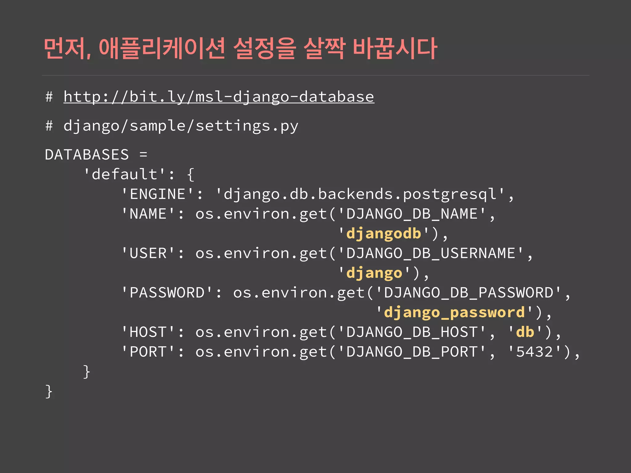 # http://bit.ly/msl-django-database
# django/sample/settings.py
DATABASES =  
'default': { 
'ENGINE': 'django.db.backends.postgresql', 
'NAME': os.environ.get('DJANGO_DB_NAME',  
'djangodb'), 
'USER': os.environ.get('DJANGO_DB_USERNAME',  
'django'), 
'PASSWORD': os.environ.get('DJANGO_DB_PASSWORD',  
'django_password'), 
'HOST': os.environ.get('DJANGO_DB_HOST', 'db'), 
'PORT': os.environ.get('DJANGO_DB_PORT', '5432'), 
} 
}
 