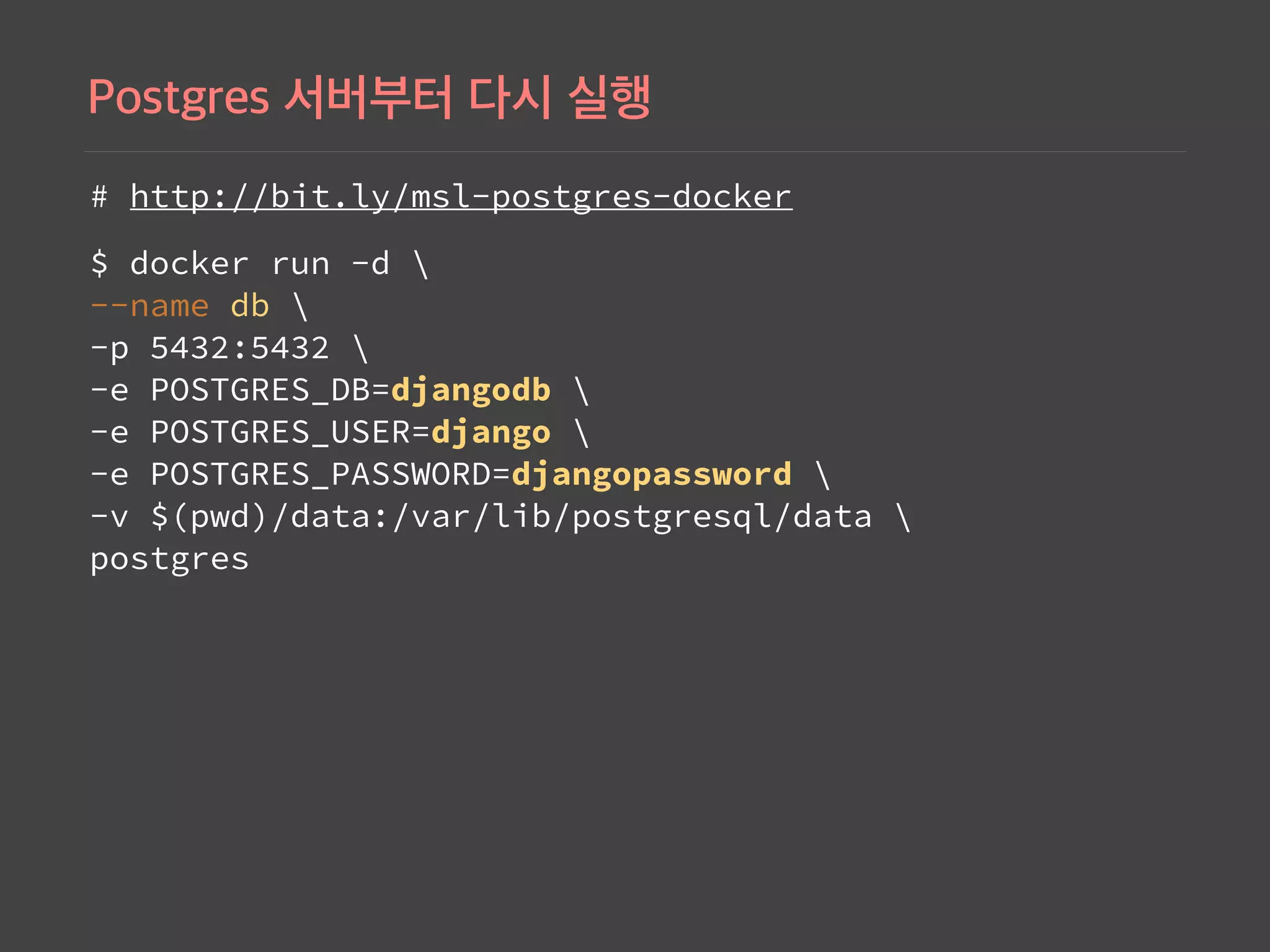# http://bit.ly/msl-postgres-docker
$ docker run -d  
--name db  
-p 5432:5432  
-e POSTGRES_DB=djangodb  
-e POSTGRES_USER=django  
-e POSTGRES_PASSWORD=djangopassword  
-v $(pwd)/data:/var/lib/postgresql/data   
postgres
 