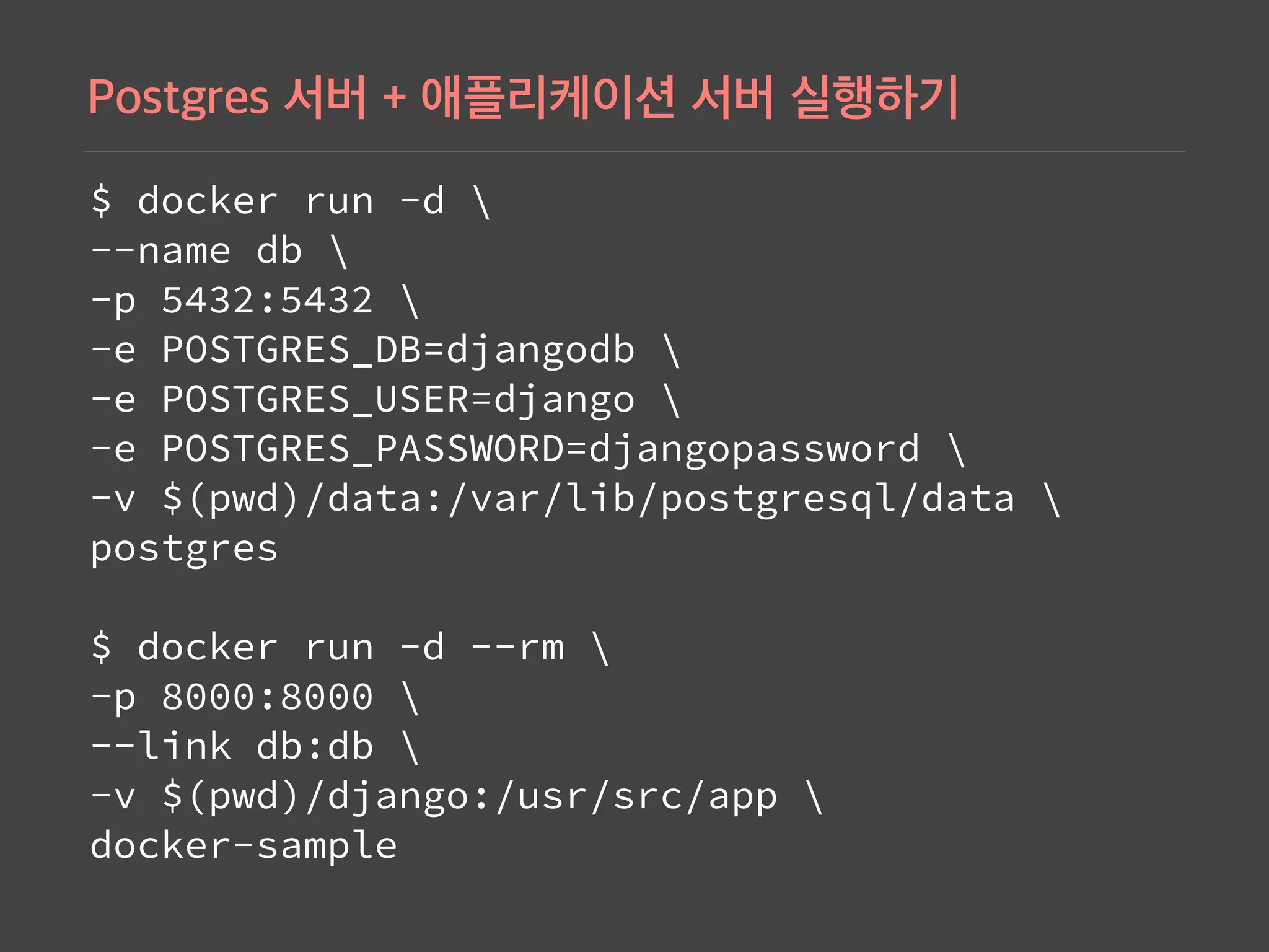 $ docker run -d  
--name db  
-p 5432:5432  
-e POSTGRES_DB=djangodb  
-e POSTGRES_USER=django  
-e POSTGRES_PASSWORD=djangopassword  
-v $(pwd)/data:/var/lib/postgresql/data   
postgres 
 
$ docker run -d --rm  
-p 8000:8000  
--link db:db  
-v $(pwd)/django:/usr/src/app  
docker-sample
 