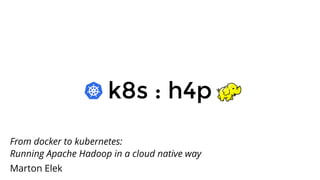 k8s : h4pk8s : h4p
From docker to kubernetes:
Running Apache Hadoop in a cloud native way
Marton Elek
 