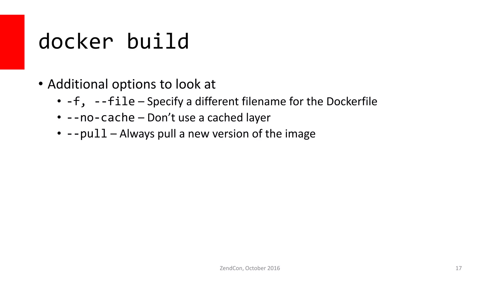 docker build
• Additional options to look at
• -f, --file – Specify a different filename for the Dockerfile
• --no-cache – Don’t use a cached layer
• --pull – Always pull a new version of the image
ZendCon, October 2016 17
 
