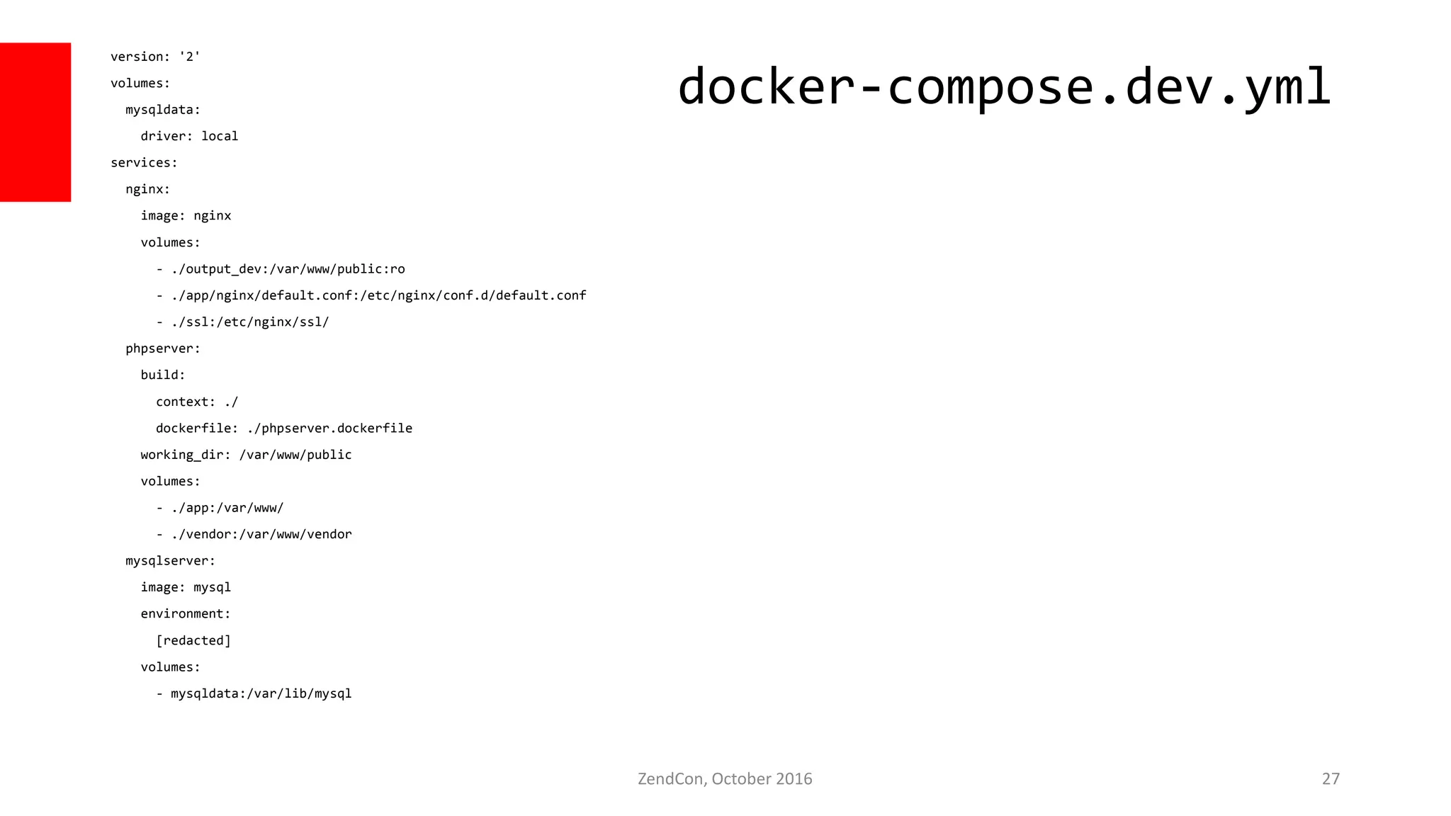 version: '2'
volumes:
mysqldata:
driver: local
services:
nginx:
image: nginx
volumes:
- ./output_dev:/var/www/public:ro
- ./app/nginx/default.conf:/etc/nginx/conf.d/default.conf
- ./ssl:/etc/nginx/ssl/
phpserver:
build:
context: ./
dockerfile: ./phpserver.dockerfile
working_dir: /var/www/public
volumes:
- ./app:/var/www/
- ./vendor:/var/www/vendor
mysqlserver:
image: mysql
environment:
[redacted]
volumes:
- mysqldata:/var/lib/mysql
ZendCon, October 2016 27
docker-compose.dev.yml
 