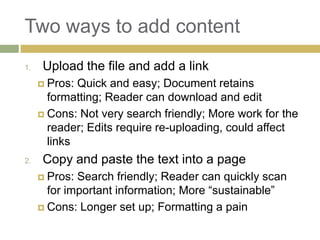 Two ways to add content
1.    Upload the file and add a link
      Pros: Quick and easy; Document retains
       formatting; Reader can download and edit
      Cons: Not very search friendly; More work for the
       reader; Edits require re-uploading, could affect
       links
2.    Copy and paste the text into a page
      Pros: Search friendly; Reader can quickly scan
       for important information; More “sustainable”
      Cons: Longer set up; Formatting a pain
 
