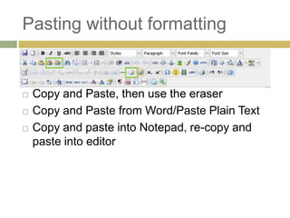 Pasting without formatting


   Copy and Paste, then use the eraser
   Copy and Paste from Word/Paste Plain Text
   Copy and paste into Notepad, re-copy and
    paste into editor
 