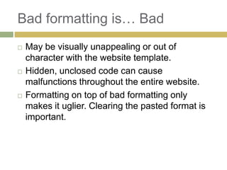 Bad formatting is… Bad
   May be visually unappealing or out of
    character with the website template.
   Hidden, unclosed code can cause
    malfunctions throughout the entire website.
   Formatting on top of bad formatting only
    makes it uglier. Clearing the pasted format is
    important.
 