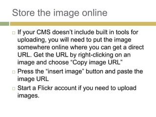 Store the image online
   If your CMS doesn’t include built in tools for
    uploading, you will need to put the image
    somewhere online where you can get a direct
    URL. Get the URL by right-clicking on an
    image and choose “Copy image URL”
   Press the “insert image” button and paste the
    image URL
   Start a Flickr account if you need to upload
    images.
 