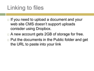 Linking to files
   If you need to upload a document and your
    web site CMS doesn’t support uploads
    conisder using Dropbox.
   A new account gets 2GB of storage for free.
   Put the documents in the Public folder and get
    the URL to paste into your link
 