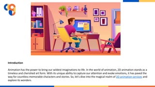 Introduction
Animation has the power to bring our wildest imaginations to life. In the world of animation, 2D animation stands as a
timeless and cherished art form. With its unique ability to capture our attention and evoke emotions, it has paved the
way for countless memorable characters and stories. So, let's dive into the magical realm of 2D animation services and
explore its wonders.
 