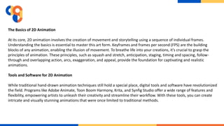 The Basics of 2D Animation
At its core, 2D animation involves the creation of movement and storytelling using a sequence of individual frames.
Understanding the basics is essential to master this art form. Keyframes and frames per second (FPS) are the building
blocks of any animation, enabling the illusion of movement. To breathe life into your creations, it's crucial to grasp the
principles of animation. These principles, such as squash and stretch, anticipation, staging, timing and spacing, follow-
through and overlapping action, arcs, exaggeration, and appeal, provide the foundation for captivating and realistic
animations.
Tools and Software for 2D Animation
While traditional hand-drawn animation techniques still hold a special place, digital tools and software have revolutionized
the field. Programs like Adobe Animate, Toon Boom Harmony, Krita, and Synfig Studio offer a wide range of features and
flexibility, empowering artists to unleash their creativity and streamline their workflow. With these tools, you can create
intricate and visually stunning animations that were once limited to traditional methods.
 
