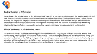 Creating Characters in 2D Animation
Characters are the heart and soul of any animation. To bring them to life, it's essential to master the art of character design.
Sketching and conceptualizing your characters allows you to define their unique traits and personalities. Understanding
anatomy and proportions helps you maintain consistency and believability in your character designs. Expressions and
emotions breathe life into your characters, allowing them to connect with the audience on a deeper level. Mastering
movement and poses further enhances the storytelling aspect, making your characters dynamic and engaging.
Bringing Your Doodles to Life: Animation Process
The animation process involves transforming your initial sketches into a fully-fledged animated sequence. It starts with
storyboarding, where you plan and visualize your narrative. Then, animating keyframes and in-between frames brings your
characters and objects to life. Adding timing, spacing, and easing ensures smooth and natural movement. Fine-tuning your
animation with secondary actions and effects adds depth and polish to your work. Sound and music play a crucial role in
enhancing the overall experience, bringing emotions and ambiance to your animation.
 